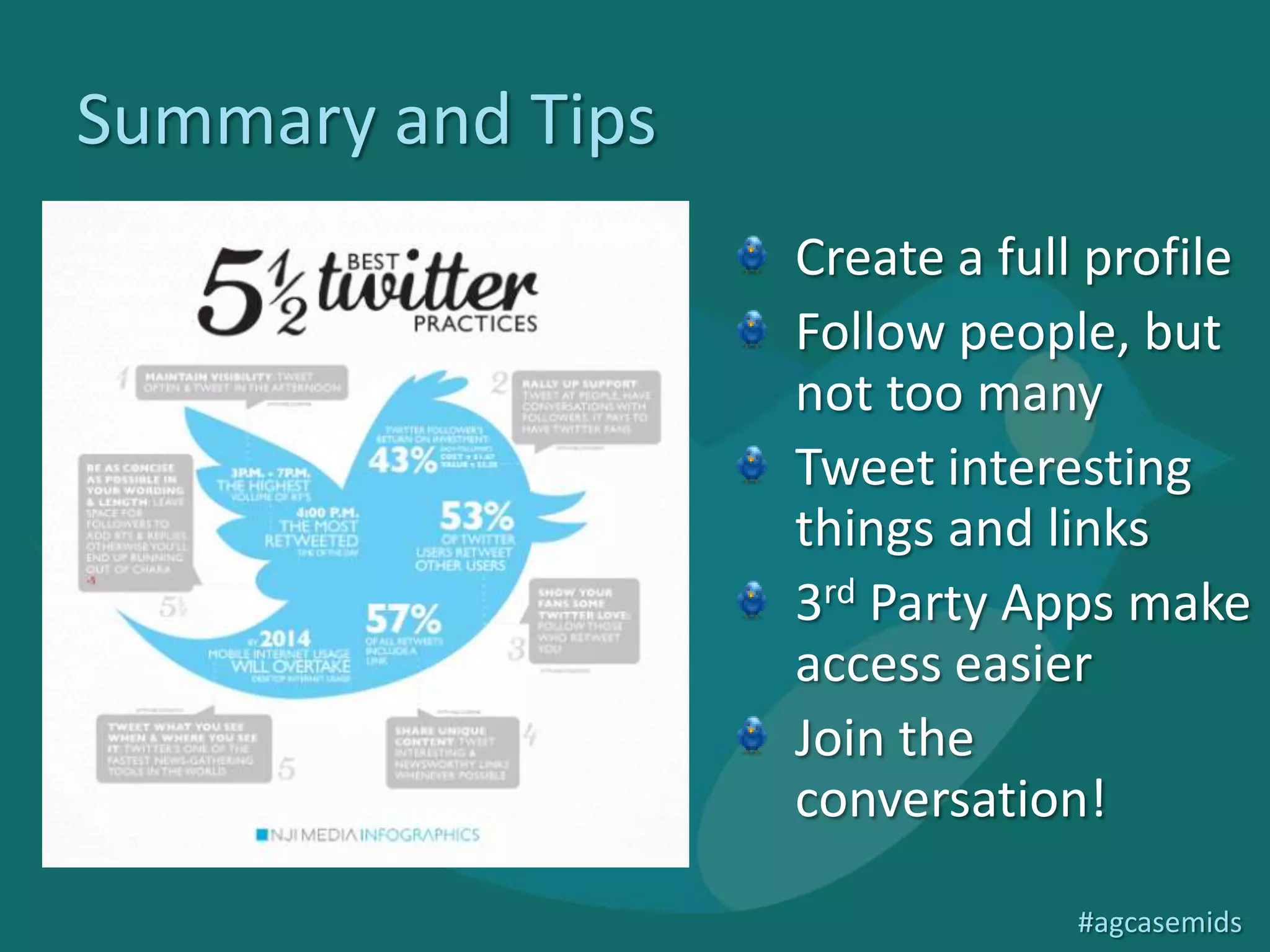 Summary and Tips
                                                                       Create a full profile
                                                                       Follow people, but
                                                                       not too many
                                                                       Tweet interesting
                                                                       things and links
                                                                       3rd Party Apps make
                                                                       access easier
                                                                       Join the
                                                                       conversation!
http://digitalmarketingburp.wordpress.com/2012/04/18/infographic-of-
the-day-twitter-best-practice/                                                      #agcasemids
 