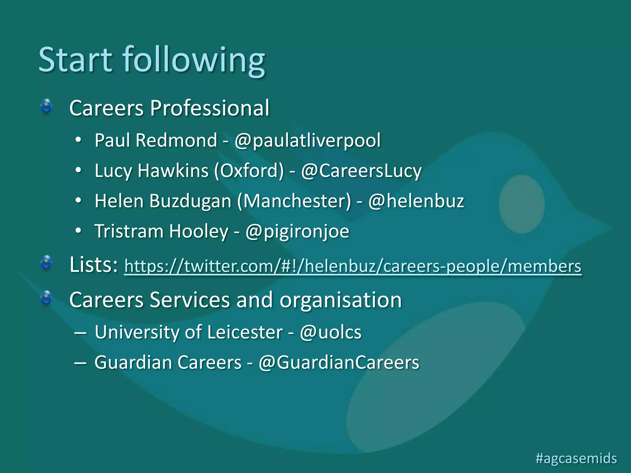Start following
  Careers Professional
  •   Paul Redmond - @paulatliverpool
  •   Lucy Hawkins (Oxford) - @CareersLucy
  •   Helen Buzdugan (Manchester) - @helenbuz
  •   Tristram Hooley - @pigironjoe
  Lists: https://twitter.com/#!/helenbuz/careers-people/members
  Careers Services and organisation
  – University of Leicester - @uolcs
  – Guardian Careers - @GuardianCareers



                                                         #agcasemids
 