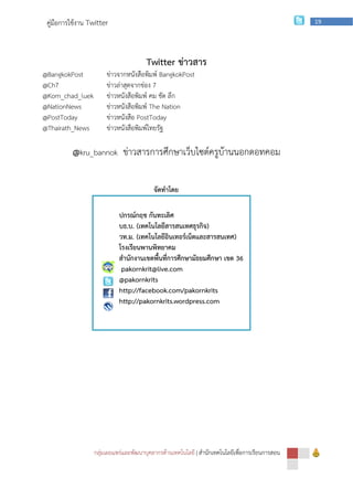 คู่มือการใช้งาน Twitter                                                                        19




                                       Twitter ข่าวสาร
@BangkokPost           ข่าวจากหนังสือพิมพ์ BangkokPost
@Ch7                   ข่าวล่าสุดจากช่อง 7
@Kom_chad_luek         ข่าวหนังสือพิมพ์ คม ชัด ลึก
@NationNews            ข่าวหนังสือพิมพ์ The Nation
@PostToday             ข่าวหนังสือ PostToday
@Thairath_News         ข่าวหนังสือพิมพ์ไทยรัฐ

          @kru_bannok ข่าวสารการศึกษาเว็บไซต์ครูบ้านนอกดอทคอม

                                          จัดทาโดย

                            ปกรณ์กฤช กันทะเลิศ
                            บธ.บ. (เทคโนโลยีสารสนเทศธุรกิจ)
                            วท.ม. (เทคโนโลยีอินเทอร์เน็ตและสารสนเทศ)
                            โรงเรียนพานพิทยาคม
                            สานักงานเขตพื้นที่การศึกษามัธยมศึกษา เขต 36
                             pakornkrit@live.com
                            @pakornkrits
                            http://facebook.com/pakornkrits
                            http://pakornkrits.wordpress.com




                  กลุ่มเผยแพร่และพัฒนาบุคลากรด้านเทคโนโลยี | สานักเทคโนโลยีเพือการเรียนการสอน
                                                                              ่
 