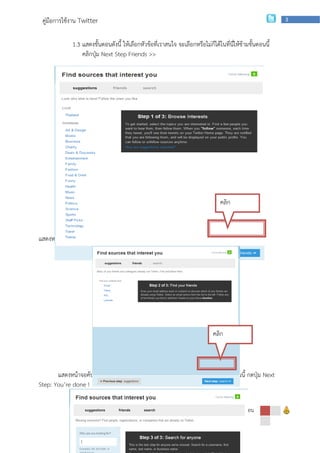คู่มือการใช้งาน Twitter                                                                                   3



             1.3 แสดงขั้นตอนดังนี้ ให้เลือกหัวข้อที่เราสนใจ จะเลือกหรือไม่ก็ได้ในที่นี่ให้ข้ามขั้นตอนนี้
                 คลิกปุ่ม Next Step Friends >>




                                                                                 คลิก



แสดงหน้าจอให้ค้นหาเพื่อน คลิก Next Step Search สามารถทาภายหลังได้




                                                                             คลิก



       แสดงหน้าจอค้นหาบุคคล โดยคนจาก ชื่อ username เป็นต้น ในที่นี้ในข้ามขั้นตอนนี้ กดปุ่ม Next
Step: You’re done !

                  กลุ่มเผยแพร่และพัฒนาบุคลากรด้านเทคโนโลยี | สานักเทคโนโลยีเพือการเรียนการสอน
                                                                              ่
 