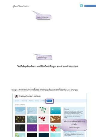 คู่มือการใช้งาน Twitter                                                                                     8




                                   แสดงรูปของคุณ




                                    บันทึกข้อมูล


       ให้แก้ไขข้อมูลที่คุณต้องการ และให้เลือกไฟล์เปลี่ยนรูปภาพของตัวเอง แล้วกดปุ่ม SAVE




Design : สาหรับส่วนแก้ไขภาพพื้นหลัง สีตัวอักษร เปลี่ยนแปลงทุกครั้งอย่าลืม Save Changes




                                                                            คลิกเลือกลายพื้นหลังที่ต้องการ
                  กลุ่มเผยแพร่และพัฒนาบุคลากรด้านเทคโนโลยี | สานักเทคโนโลยีเพือการเรียนการสอน ก
                                                                              ่        แล้วคลิ
                                                                                    Save Changes
 