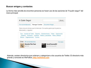 Buscar amigos y contactos

La forma más sencilla de encontrar personas es hacer uso de las opciones de "A quién seguir" del
menú principal:




Además, existen directorios que ordenan y categorizan a los usuarios de Twitter. El directorio más
grande y conocido es WeFollow, http://wefollow.com
 
