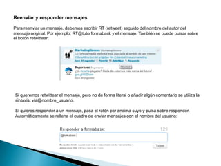 Reenviar y responder mensajes

Para reenviar un mensaje, debemos escribir RT (retweet) seguido del nombre del autor del
mensaje original. Por ejemplo: RT@tutorformabask y el mensaje. También se puede pulsar sobre
el botón retwittear:




Si queremos retwittear el mensaje, pero no de forma literal o añadir algún comentario se utiliza la
sintaxis: via@nombre_usuario.

Si quieres responder a un mensaje, pasa el ratón por encima suyo y pulsa sobre responder.
Automáticamente se rellena el cuadro de enviar mensajes con el nombre del usuario:
 