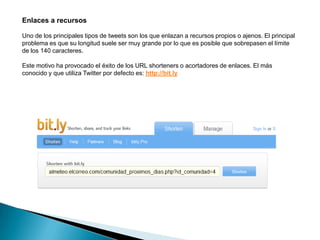 Enlaces a recursos

Uno de los principales tipos de tweets son los que enlazan a recursos propios o ajenos. El principal
problema es que su longitud suele ser muy grande por lo que es posible que sobrepasen el límite
de los 140 caracteres.

Este motivo ha provocado el éxito de los URL shorteners o acortadores de enlaces. El más
conocido y que utiliza Twitter por defecto es: http://bit.ly
 