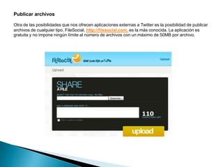 Publicar archivos

Otra de las posibilidades que nos ofrecen aplicaciones externas a Twitter es la posibilidad de publicar
archivos de cualquier tipo. FileSocial, http://filesocial.com, es la más conocida. La aplicación es
gratuita y no impone ningún límite al número de archivos con un máximo de 50MB por archivo.
 