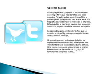 Opciones básicas

Es muy importante completar la información de
nuestro perfil ya que nos identifica ante otros
usuarios. Para ello, pulsamos sobre perfil de la
parte superior de la pantalla y en editar perfil. En
biografía se puede incluir la misión de la empresa,
la finalidad de la cuenta en caso de que tengamos
varias o el proyecto en el que estemos trabajando.

La opción imagen permite subir la foto que se
muestra en el perfil y que nuestros contactos ven
al lado de cada mensaje.

Si se realiza un uso profesional de twitter es
imprescindible utilizar una foto en la que se vea
claramente la cara utilizando una buena cámara.
Si la cuenta representa una empresa, la imagen
debe mostrar de forma clara su logotipo. El
formato más apropiado es PNG.
 