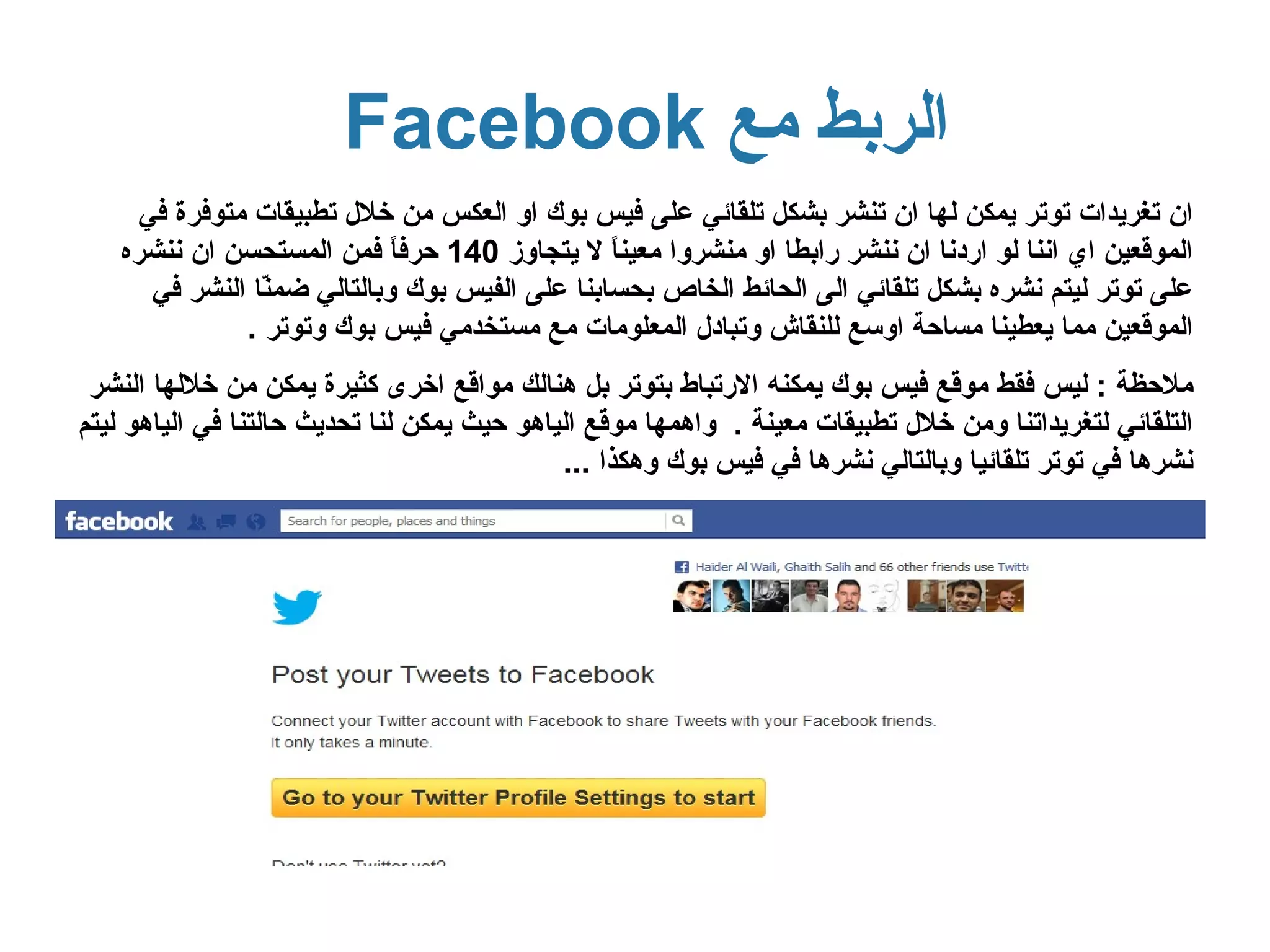 ‫الربط مع ‪Facebook‬‬
     ‫ان تغريدات توتر يمكن لها ان تنشر بشكل تلقائي على فيس بوك او العكس من خلل تطبيقات متوفرة في‬
   ‫الموقعين اي اننا لو اردنا ان ننشر رابطا او منشروا معين ً ل يتجاوز 041 حرف ً فمن المستحسن ان ننشره‬
                             ‫ا‬                  ‫ا‬
      ‫على توتر ليتم نشره بشكل تلقائي الى الحائط الخاص بحسابنا على الفيس بوك وبالتالي ضم ّا النشر في‬
                ‫ن‬
              ‫الموقعين مما يعطينا مساحة اوسع للنقاش وتبادل المعلومات مع مستخدمي فيس بوك وتوتر .‬
 ‫ملحظة : ليس فقط موقع فيس بوك يمكنه الرتباط بتوتر بل هنالك مواقع اخرى كثيرة يمكن من خللها النشر‬
‫التلقائي لتغريداتنا ومن خلل تطبيقات معينة . واهمها موقع الياهو حيث يمكن لنا تحديث حالتنا في الياهو ليتم‬
                                             ‫نشرها في توتر تلقائيا وبالتالي نشرها في فيس بوك وهكذا ...‬
 