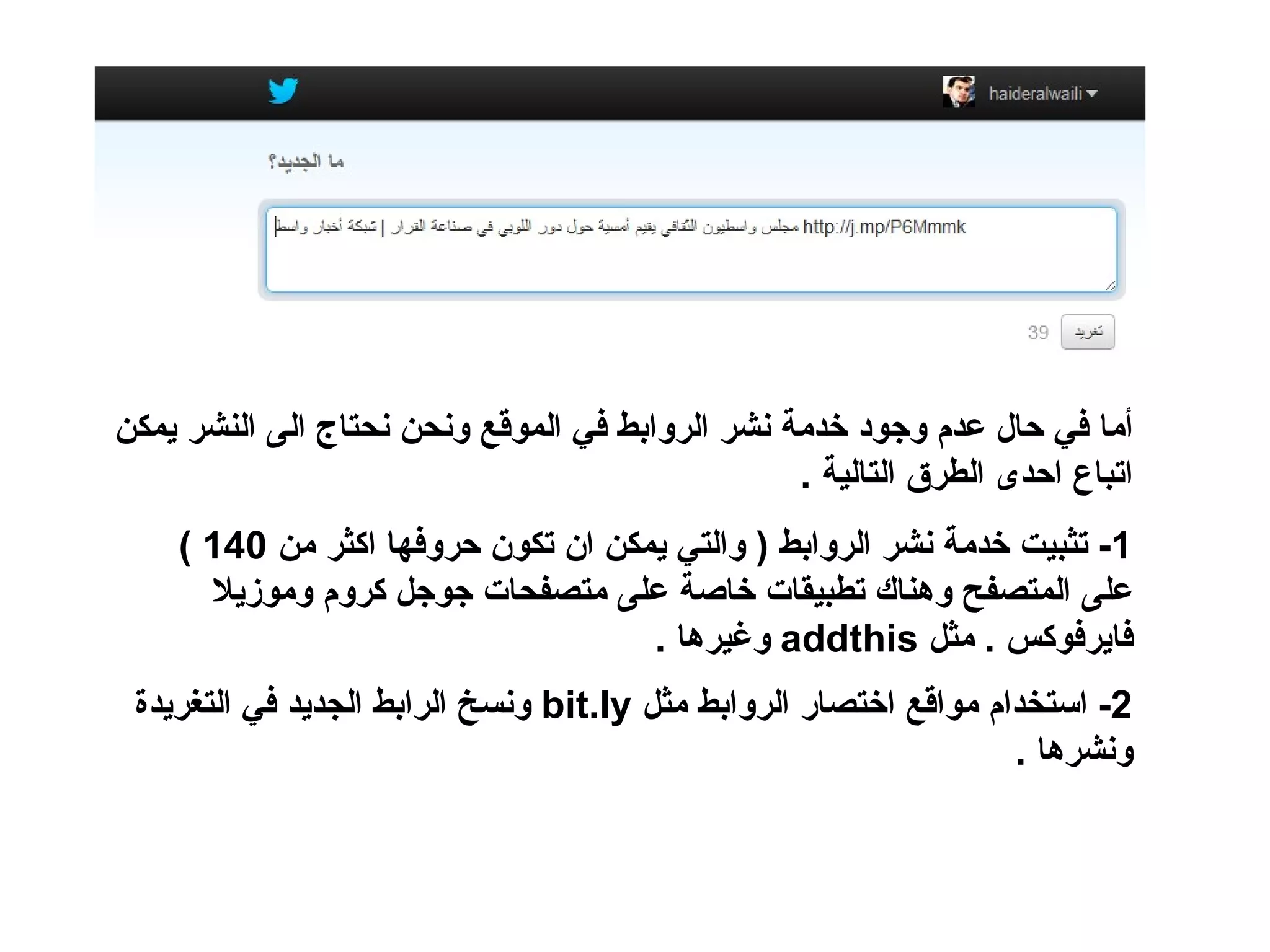 ‫أما في حال عدم وجود خدمة نشر الروابط في الموقع ونحن نحتاج الى النشر يمكن‬
                                                 ‫اتباع احدى الطرق التالية .‬
    ‫1- تثبيت خدمة نشر الروابط ) والتي يمكن ان تكون حروفها اكثر من 041 (‬
      ‫على المتصفح وهناك تطبيقات خاصة على متصفحات جوجل كروم وموزيل‬
                                    ‫فايرفوكس . مثل ‪ addthis‬وغيرها .‬
 ‫2- استخدام مواقع اختصار الروابط مثل ‪ bit.ly‬ونسخ الرابط الجديد في التغريدة‬
                                                                  ‫ونشرها .‬
 