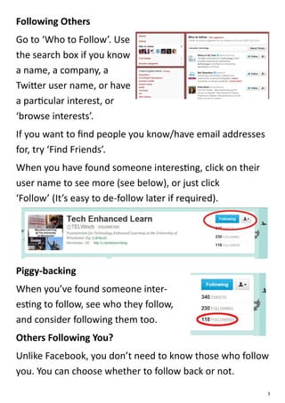 Following Others
Go to ‘Who to Follow’. Use
the search box if you know
a name, a company, a
Twitter user name, or have
a particular interest, or
‘browse interests’.
If you want to find people you know/have email addresses
for, try ‘Find Friends’.
When you have found someone interesting, click on their
user name to see more (see below), or just click
‘Follow’ (It’s easy to de-follow later if required).




Piggy-backing
When you’ve found someone inter-
esting to follow, see who they follow,
and consider following them too.
Others Following You?
Unlike Facebook, you don’t need to know those who follow
you. You can choose whether to follow back or not.
                                                           3
 