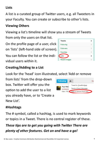 Lists
  A list is a curated group of Twitter users, e.g. all Tweeters in
  your Faculty. You can create or subscribe to other’s lists.
  Viewing Others
  Viewing a list's timeline will show you a stream of Tweets
  from only the users on that list.
  On the profile page of a user, click
  on ‘lists’ (left-hand side of screen).
  You can follow the list or the indi-
  vidual users within it.
  Creating/Adding to a List
  Look for the ‘head’ icon illustrated, select ‘Add or remove
  from lists’ from the drop-down
  box. Twitter will offer you the
  option to add the user to a list
  you already have, or to ‘Create a
  New List’.
  #Hashtags
  The # symbol, called a hashtag, is used to mark keywords
  or topics in a Tweet. There is no central register of these.
  These tips are to get you going with Twitter There are
  plenty of other features. Get on and have a go!

Dr Bex Lewis: Creative Commons Attribution-NonCommercial-ShareAlike 3.0 Unported License.   4
 