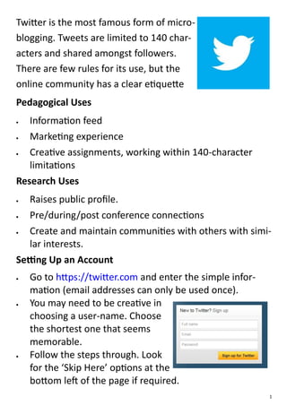 Twitter is the most famous form of micro-
blogging. Tweets are limited to 140 char-
acters and shared amongst followers.
There are few rules for its use, but the
online community has a clear etiquette
Pedagogical Uses
  Information feed
  Marketing experience
  Creative assignments, working within 140-character
   limitations
Research Uses
  Raises public profile.
  Pre/during/post conference connections
  Create and maintain communities with others with simi-
   lar interests.
Setting Up an Account
   Go to https://twitter.com and enter the simple infor-
    mation (email addresses can only be used once).
   You may need to be creative in
    choosing a user-name. Choose
    the shortest one that seems
    memorable.
   Follow the steps through. Look
    for the ‘Skip Here’ options at the
    bottom left of the page if required.
                                                            1
 