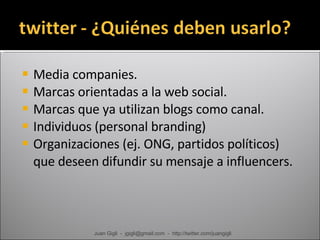 Media companies. Marcas orientadas a la web social. Marcas que ya utilizan blogs como canal. Individuos (personal branding) Organizaciones (ej. ONG, partidos políticos) que deseen difundir su mensaje a influencers. Juan Gigli  -  jgigli@gmail.com  -  http://twitter.com/juangigli 