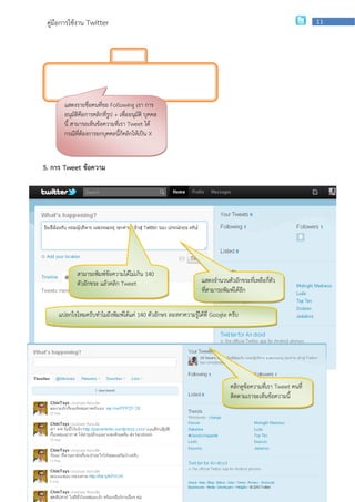 คู่มือการใช้งาน Twitter                                                                                      11




       แสดงรายชื่อคนที่ขอ Following เรา การ
       อนุมัติคือการคลิกที่รูป + เพื่ออนุมัติ บุคคล
       นี้ สามารถเห็นข้อความที่เรา Tweet ได้
       กรณีที่ต้องการยกบุคคลนี้กคลิกให้เป็น X
                                  ็



5. การ Tweet ข้อความ




             สามารถพิมพ์ข้อความได้ไม่เกิน 140
             ตัวอักขระ แล้วคลิก Tweet                           แสดงจานวนตัวอักขระที่เหลือกี่ตว
                                                                                              ั
                                                                ที่สามารถพิมพ์ได้อีก

     แปลกใจไหมครับทาไมถึงพิมพ์ได้แค่ 140 ตัวอักษร ลองหาความรู้ได้ที่ Google ครับ




                                                                            คลิกดูข้อความที่เรา Tweet คนที่
                                                                            ติดตามเราจะเห็นข้อความนี้




                     กลุ่มเผยแพร่และพัฒนาบุคลากรด้านเทคโนโลยี | สานักเทคโนโลยีเพือการเรียนการสอน
                                                                                 ่
 