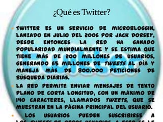  Twitter  es un servicio de microbloggin,
  lanzado en julio del 2006 por Jack Dorsey,
  desde   entonces    la   red    ha   ganado
  popularidad mundialmente y se estima que
  tiene más de 200 millones de usuarios,
  generando 65 millones de tweets al día y
  maneja más de 800.000 peticiones de
  búsqueda diarias.
 La red permite enviar mensajes de texto
  plano de corta longitud, con un máximo de
  140 caracteres, llamados tweets, que se
  muestran en la página principal del usuario.
    Los usuarios pueden suscribirse a
 