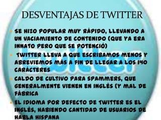  Se hizo popular muy rápido, llevando a
  un vaciamiento de contenido (que ya era
  innato pero que se potenció)
 Twitter lleva a que escribamos menos y
  abreviemos más a fin de llegar a los 140
  carácteres
 Caldo de cultivo para spammers, que
  generalmente vienen en inglés (y mal de
  fábrica
 El idioma por defecto de Twitter es el
  inglés, habiendo cantidad de usuarios de
  habla hispana
 
