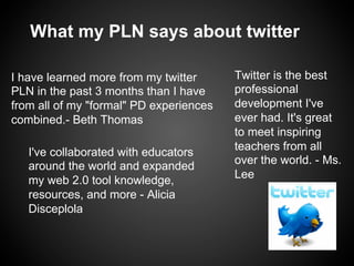 What my PLN says about twitter

I have learned more from my twitter      Twitter is the best
PLN in the past 3 months than I have     professional
from all of my "formal" PD experiences   development I've
combined.- Beth Thomas                   ever had. It's great
                                         to meet inspiring
                                         teachers from all
   I've collaborated with educators
                                         over the world. - Ms.
   around the world and expanded
                                         Lee
   my web 2.0 tool knowledge,
   resources, and more - Alicia
   Disceplola
 
