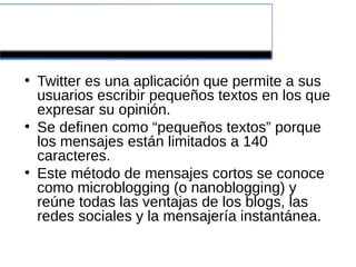 ¿Qué es?

●
    Twitter es una aplicación que permite a sus
    usuarios escribir pequeños textos en los que
    expresar su opinión.
●
    Se definen como “pequeños textos” porque
    los mensajes están limitados a 140
    caracteres.
●
    Este método de mensajes cortos se conoce
    como microblogging (o nanoblogging) y
    reúne todas las ventajas de los blogs, las
    redes sociales y la mensajería instantánea.
 