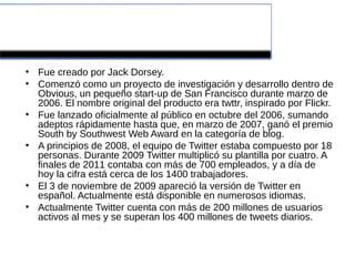 Historia
●
    Fue creado por Jack Dorsey.
●
    Comenzó como un proyecto de investigación y desarrollo dentro de
    Obvious, un pequeño start-up de San Francisco durante marzo de
    2006. El nombre original del producto era twttr, inspirado por Flickr.
●
    Fue lanzado oficialmente al público en octubre del 2006, sumando
    adeptos rápidamente hasta que, en marzo de 2007, ganó el premio
    South by Southwest Web Award en la categoría de blog.
●
    A principios de 2008, el equipo de Twitter estaba compuesto por 18
    personas. Durante 2009 Twitter multiplicó su plantilla por cuatro. A
    finales de 2011 contaba con más de 700 empleados, y a día de
    hoy la cifra está cerca de los 1400 trabajadores.
●
    El 3 de noviembre de 2009 apareció la versión de Twitter en
    español. Actualmente está disponible en numerosos idiomas.
●
    Actualmente Twitter cuenta con más de 200 millones de usuarios
    activos al mes y se superan los 400 millones de tweets diarios.
 