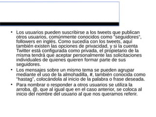 ¿Cómo funciona?
●
    Los usuarios pueden suscribirse a los tweets que publican
    otros usuarios, comúnmente conocidos como "seguidores“,
    followers en inglés. Como sucedía con los tweets, aquí
    también existen las opciones de privacidad, y si la cuenta
    Twitter está configurada como privada, el propietario de la
    misma tendrá que aceptar personalmente las solicitaciones
    individuales de quienes quieren formar parte de sus
    seguidores.
●
    Los mensajes sobre un mismo tema se pueden agrupar
    mediante el uso de la almohadilla, #, también conocida como
    “hastag”, colocándola al inicio de la palabra o frase deseada.
●
    Para nombrar o responder a otros usuarios se utiliza la
    arroba, @, que al igual que en el caso anterior, se coloca al
    inicio del nombre del usuario al que nos queramos referir.
 