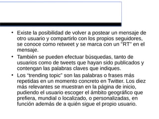 ¿Cómo funciona?
●
    Existe la posibilidad de volver a postear un mensaje de
    otro usuario y compartirlo con los propios seguidores,
    se conoce como retweet y se marca con un "RT" en el
    mensaje.
●
    También se pueden efectuar búsquedas, tanto de
    usuarios como de tweets que hayan sido publicados y
    contengan las palabras claves que indiques.
●
    Los “trending topic” son las palabras o frases más
    repetidas en un momento concreto en Twitter. Los diez
    más relevantes se muestran en la página de inicio,
    pudiendo el usuario escoger el ámbito geográfico que
    prefiera, mundial o localizado, o personalizadas, en
    función además de a quién sigue el propio usuario.
 