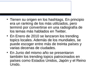 Trending Topic
●
    Tienen su origen en los hashtags. En principio
    era un ranking de los más utilizados, pero
    terminó por convertirse en una radiografía de
    los temas más hablados en Twitter.
●
    En Enero de 2010 se lanzaron los trending
    topics locales. Además de los mundiales, se
    puede escoger entre más de treinta países y
    varias decenas de ciudades.
●
    En Junio del mismo año se presentaron
    también los trending topics patrocinados en
    países como Estados Unidos, Japón y el Reino
    Unido.
 
