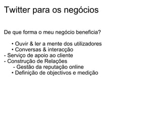 Twitter para os negócios De que forma o meu negócio beneficia?      •  Ouvir & ler a mente dos utilizadores      •  Conversas & interacção - Serviço de apoio ao cliente - Construção de Relações        - Gestão da reputação online      •  Definição de objectivos e medição  