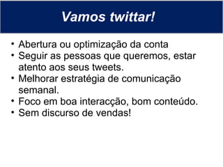 Vamos twittar! Abertura ou optimização da conta Seguir as pessoas que queremos, estar atento aos seus tweets. Melhorar estratégia de comunicação semanal. Foco em boa interacção, bom conteúdo. Sem discurso de vendas! 