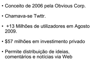 Conceito de 2006 pela Obvious Corp. Chamava-se Twttr.    +13 Milhões de utilizadores em Agosto 2009. $57 milhões em investimento privado Permite distribuição de ideias, comentários e notícias via Web 