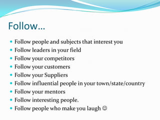 Follow…Follow people and subjects that interest youFollow leaders in your fieldFollow your competitorsFollow your customers Follow your SuppliersFollow influential people in your town/state/countryFollow your mentors Follow interesting people.Follow people who make you laugh  