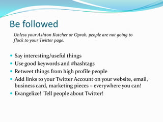 Be followedUnless your Ashton Kutcher or Oprah, people are not going to flock to your Twitter page.Say interesting/useful thingsUse good keywords and #hashtagsRetweet things from high profile peopleAdd links to your Twitter Account on your website, email, business card, marketing pieces – everywhere you can!Evangelize!  Tell people about Twitter!