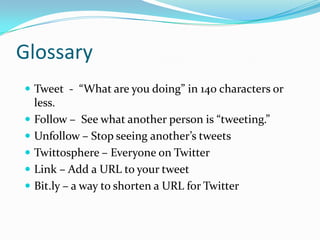 GlossaryTweet  -  “What are you doing” in 140 characters or less.Follow –  See what another person is “tweeting.”Unfollow – Stop seeing another’s tweetsTwittosphere – Everyone on TwitterLink – Add a URL to your tweetBit.ly – a way to shorten a URL for Twitter