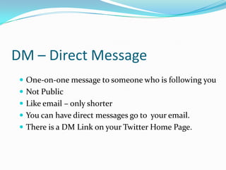 DM – Direct MessageOne-on-one message to someone who is following youNot Public Like email – only shorterYou can have direct messages go to  your email.There is a DM Link on your Twitter Home Page.
