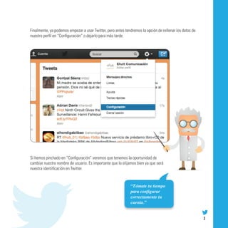 Finalmente, ya podemos empezar a usar Twitter, pero antes tendremos la opción de rellenar los datos de
nuestro perfil en “Configuración” o dejarlo para más tarde.




Si hemos pinchado en “Configuración” veremos que tenemos la oportunidad de
cambiar nuestro nombre de usuario. Es importante que lo elijamos bien ya que será
nuestra identificación en Twitter.


                                                             “Tómate tu tiempo
                                                             para configurar
                                                             correctamente tu
                                                             cuenta.”


                                                                                                         3
 