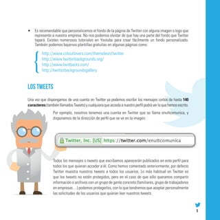 •	 Es recomendable que personalicemos el fondo de la página de Twitter con alguna imagen o logo que
   represente a nuestra empresa. No nos podemos olvidar de que hay una parte del fondo que Twitter
   tapará. Existen numerosos tutoriales en Youtube para crear fácilmente un fondo personalizado.
   También podemos bajarnos plantillas gratuitas en algunas páginas como:

         http://www.colourlovers.com/themeleon/twitter
         http://www.twitterbackgrounds.org/
         http://www.twitbacks.com/
         http://twitterbackgroundsgallery


Los tweets
Una vez que dispongamos de una cuenta en Twitter ya podemos escribir los mensajes cortos de hasta 140
caracteres (también llamados Tweets) y cualquiera que acceda a nuestro perfil podrá ver lo que hemos escrito.
                 Por ejemplo, nosotros tenemos una cuenta en Twitter que se llama enuttcomunica, y
                 disponemos de la dirección de perfil que se ve en la imagen:




                 Todos los mensajes o tweets que escribamos aparecerán publicados en este perfil para
                 todos los que quieran acceder a él. Como hemos comentado anteriormente, por defecto
                 Twitter muestra nuestros tweets a todos los usuarios. Lo más habitual en Twitter es
                 que los tweets no estén protegidos, pero en el caso de que sólo queramos compartir
                 información o archivos con un grupo de gente concreto (familiares, grupo de trabajadores
                 en empresas…) podemos protegerlos, con lo que tendremos que aceptar personalmente
                 las solicitudes de los usuarios que quieran leer nuestros tweets.



                                                                                                                5
 