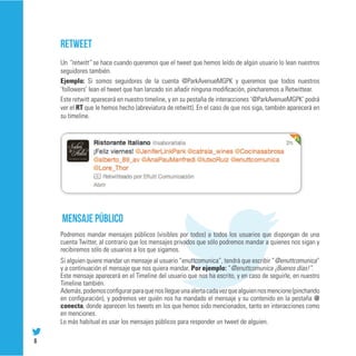 RETWEET
    Un “retwitt” se hace cuando queremos que el tweet que hemos leído de algún usuario lo lean nuestros
    seguidores también.
    Ejemplo: Si somos seguidores de la cuenta @ParkAvenueMGPK y queremos que todos nuestros
    ‘followers’ lean el tweet que han lanzado sin añadir ninguna modificación, pincharemos a Retwittear.
    Este retwitt aparecerá en nuestro timeline, y en su pestaña de interacciones ‘@ParkAvenueMGPK’ podrá
    ver el RT que le hemos hecho (abreviatura de retwitt). En el caso de que nos siga, también aparecerá en
    su timeline.




    Mensaje público
    Podremos mandar mensajes públicos (visibles por todos) a todos los usuarios que dispongan de una
    cuenta Twitter, al contrario que los mensajes privados que sólo podremos mandar a quienes nos sigan y
    recibiremos sólo de usuarios a los que sigamos.
    Si alguien quiere mandar un mensaje al usuario “enuttcomunica”, tendrá que escribir “@enuttcomunica”
    y a continuación el mensaje que nos quiera mandar. Por ejemplo: “@enuttcomunica ¡Buenos días!”.
    Este mensaje aparecerá en el Timeline del usuario que nos ha escrito, y en caso de seguirle, en nuestro
    Timeline también.
    Además, podemos configurar para que nos llegue una alerta cada vez que alguien nos mencione (pinchando
    en configuración), y podremos ver quién nos ha mandado el mensaje y su contenido en la pestaña @
    conecta, donde aparecen los tweets en los que hemos sido mencionados, tanto en interacciones como
    en menciones.
    Lo más habitual es usar los mensajes públicos para responder un tweet de alguien.

6
 