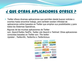 ¿ QUE OTRAS APLICACIONES OFRECE ?
 Twitter ofrece diversas aplicaciones que permiten desde buscar noticias o
  eventos hasta encontrar trabajo, pero también existen infinidad de
  aplicaciones online basados en Twitter que amplían sus posibilidades y para
  todos los Sistemas Operativos.
  Algunas de las muchas aplicaciones de Twitter
  son: SearchTwitter,TwitPic, Twitter Job Search o Twitmail. Otras aplicaciones
  conocidas basadas en Twitter son: The twitter
  Updater , Twitterrific, Twitterfox o Twitterlicious.
 