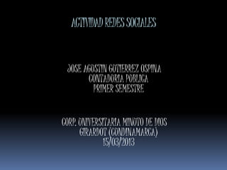 ACTIVIDAD REDES SOCIALES


 JOSE AGUSTIN GUTIERREZ OSPINA
       CONTADURIA PUBLICA
         PRIMER SEMESTRE


CORP. UNIVERSITARIA MINUTO DE DIOS
      GIRARDOT (CUNDINAMARCA)
             15/03/2013
 
