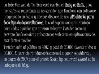 La interfaz web de Twitter está escrita en Ruby on Rails, y los
mensajes se mantienen en un servidor que funciona con software
programado en Scala y además dispone de una API abierta para
todo tipo de desarrolladores, lo cual supone una gran ventaja
para todos aquellos que quieran integrar Twitter como un
servicio tanto en otras aplicaciones web como en aplicaciones de
escritorio o móviles
Twitter salió al público en 2007, y pasó de 20,000 tweets al día a
60,000. El servicio rápidamente comenzó a ganar seguidores y
en marzo de 2007 ganó el premio South by Souhwest Award en la
categoría de blog.
 