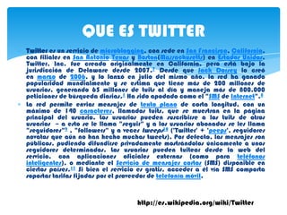 QUE ES TWITTER
Twitter es un servicio de microblogging, con sede en San Francisco, California,
con filiales en San Antonio Texas y Boston(Massachusetts) en Estados Unidos.
Twitter, Inc. fue creado originalmente en California, pero está bajo la
jurisdicción de Delaware desde 2007.7 Desde que Jack Dorsey lo creó
en marzo de 2006, y lo lanzó en julio del mismo año, la red ha ganado
popularidad mundialmente y se estima que tiene más de 200 millones de
usuarios, generando 65 millones de tuits al día y maneja más de 800.000
peticiones de búsqueda diarias.1 Ha sido apodado como el "SMS de Internet".8
La red permite enviar mensajes de texto plano de corta longitud, con un
máximo de 140 caracteres, llamados tuits, que se muestran en la página
principal del usuario. Los usuarios pueden suscribirse a los tuits de otros
usuarios – a esto se le llama "seguir" y a los usuarios abonados se les llama
"seguidores"9 , "followers" y a veces tweeps10 ('Twitter' + 'peeps', seguidores
novatos que aún no han hecho muchos tweets). Por defecto, los mensajes son
públicos, pudiendo difundirse privadamente mostrándolos únicamente a unos
seguidores determinados. Los usuarios pueden tuitear desde la web del
servicio, con aplicaciones oficiales externas (como para teléfonos
inteligentes), o mediante el Servicio de mensajes cortos (SMS) disponible en
ciertos países.11 Si bien el servicio es gratis, acceder a él vía SMS comporta
soportar tarifas fijadas por el proveedor de telefonía móvil.


                                    http://es.wikipedia.org/wiki/Twitter
 