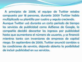 A principios de 2008, el equipo de Twitter estaba
compuesto por 18 personas, durante 2009 Twitter había
multiplicado su plantilla por cuatro y seguía creciendo.
Aunque Twitter usó durante un corto período de tiempo
los servicios de publicidad como AdSense de Google, la
compañía decidió descartar los ingresos por publicidad
hasta que aumentara el número de usuarios, y se financió
mientras tanto con inversiones de empresas de capital
riesgo. En septiembre de 2009, Twitter anunció cambios a
las condiciones de servicio, dejando abierta la posibilidad
de incluir publicidad en sus servicios.
 
