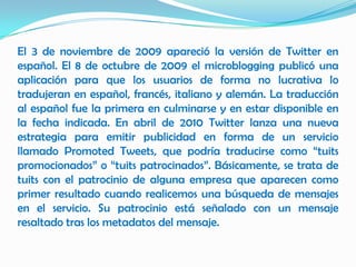El 3 de noviembre de 2009 apareció la versión de Twitter en
español. El 8 de octubre de 2009 el microblogging publicó una
aplicación para que los usuarios de forma no lucrativa lo
tradujeran en español, francés, italiano y alemán. La traducción
al español fue la primera en culminarse y en estar disponible en
la fecha indicada. En abril de 2010 Twitter lanza una nueva
estrategia para emitir publicidad en forma de un servicio
llamado Promoted Tweets, que podría traducirse como “tuits
promocionados” o “tuits patrocinados”. Básicamente, se trata de
tuits con el patrocinio de alguna empresa que aparecen como
primer resultado cuando realicemos una búsqueda de mensajes
en el servicio. Su patrocinio está señalado con un mensaje
resaltado tras los metadatos del mensaje.
 