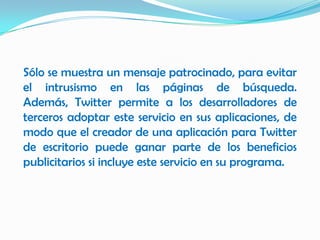 Sólo se muestra un mensaje patrocinado, para evitar
el intrusismo en las páginas de búsqueda.
Además, Twitter permite a los desarrolladores de
terceros adoptar este servicio en sus aplicaciones, de
modo que el creador de una aplicación para Twitter
de escritorio puede ganar parte de los beneficios
publicitarios si incluye este servicio en su programa.
 