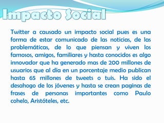 Twitter a causado un impacto social pues es una
forma de estar comunicado de las noticias, de las
problemáticas, de lo que piensan y viven los
famosos, amigos, familiares y hasta conocidos es algo
innovador que ha generado mas de 200 millones de
usuarios que al día en un porcentaje medio publican
hasta 65 millones de tweets o tuis. Ha sido el
desahogo de los jóvenes y hasta se crean paginas de
frases de personas importantes como Paulo
cohelo, Aristóteles, etc.
 