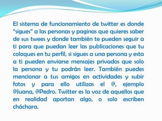 El sistema de funcionamiento de twitter es donde
“sigues” a las personas y paginas que quieres saber
de sus twees y donde también te pueden seguir a
ti para que puedan leer las publicaciones que tu
coloques en tu perfil, si sigues a una persona y esta
a ti pueden enviarse mensajes privados que solo
la persona y tu podrán leer. También puedes
mencionar a tus amigos en actividades y subir
fotos y para ello utilizas el @, ejemplo
@Juana, @Pedro. Twitter es la voz de aquellos que
en realidad aportan algo, o solo escriben
cháchara.
 