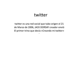 twitter
twitter es una red social que tubo origen el 21
de Marzo de 2006, JACK DORSAY creador envió
El primer trino que decía «Creando mi twitter»
                       ´
 
