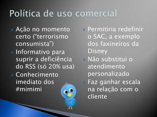    Ação no momento           Permitiria redefinir
    certo (“terrorismo         o SAC, a exemplo
    consumista”)               dos faxineiros da
   Informativo para           Disney
    suprir a deficiência      Não substitui o
    do RSS (só 20% usa)        atendimento
   Conhecimento               personalizado
    imediato dos              Faz ganhar escala
    #mimimi                    na relação com o
                               cliente
 