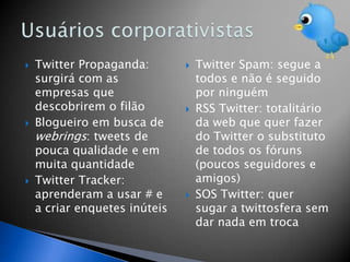    Twitter Propaganda:           Twitter Spam: segue a
    surgirá com as                 todos e não é seguido
    empresas que                   por ninguém
    descobrirem o filão           RSS Twitter: totalitário
   Blogueiro em busca de          da web que quer fazer
    webrings: tweets de            do Twitter o substituto
    pouca qualidade e em           de todos os fóruns
    muita quantidade               (poucos seguidores e
   Twitter Tracker:               amigos)
    aprenderam a usar # e         SOS Twitter: quer
    a criar enquetes inúteis       sugar a twittosfera sem
                                   dar nada em troca
 