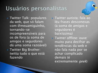    Twitter Talk: populares      Twitter autista: fala ao
    da web, que só falam          léu frases desconexas
    com @meuamiguinho,            (a soma de amigos e
    tornando-se                   seguidores é
    incompreensíveis para         baixíssima)
    os de fora (a soma de        Twitter offline: ouve
    amigos e seguidores           muito para decifrar as
    dá uma soma razoável)         tendências da web e
   Twitter Big Brother:          não fala nada por se
    twitta tudo o que está        achar complicado
    fazendo                       demais (é
                                  extremamente geek)
 