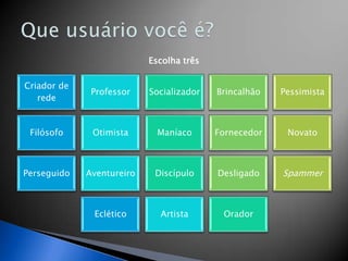 Escolha três

Criador de
              Professor    Socializador   Brincalhão   Pessimista
   rede


 Filósofo     Otimista       Maníaco      Fornecedor    Novato



Perseguido   Aventureiro    Discípulo     Desligado    Spammer



              Eclético       Artista       Orador
 