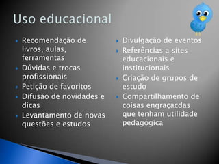   Recomendação de             Divulgação de eventos
    livros, aulas,              Referências a sites
    ferramentas                  educacionais e
   Dúvidas e trocas             institucionais
    profissionais               Criação de grupos de
   Petição de favoritos         estudo
   Difusão de novidades e      Compartilhamento de
    dicas                        coisas engraçacdas
   Levantamento de novas        que tenham utilidade
    questões e estudos           pedagógica
 